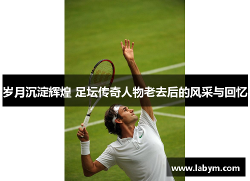 岁月沉淀辉煌 足坛传奇人物老去后的风采与回忆