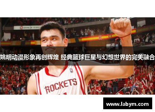 姚明动漫形象再创辉煌 经典篮球巨星与幻想世界的完美融合