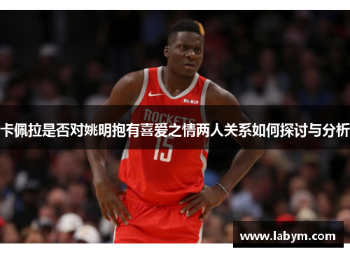 卡佩拉是否对姚明抱有喜爱之情两人关系如何探讨与分析