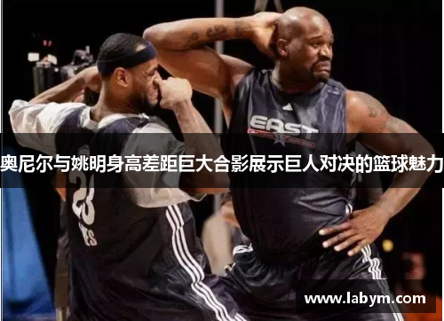 奥尼尔与姚明身高差距巨大合影展示巨人对决的篮球魅力