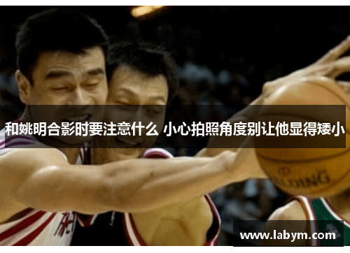 和姚明合影时要注意什么 小心拍照角度别让他显得矮小
