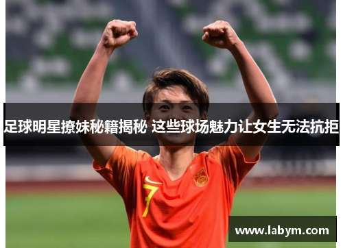 足球明星撩妹秘籍揭秘 这些球场魅力让女生无法抗拒