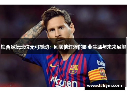 梅西足坛地位无可撼动：回顾他辉煌的职业生涯与未来展望