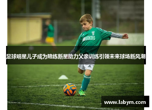 足球明星儿子成为陪练新星助力父亲训练引领未来球场新风潮