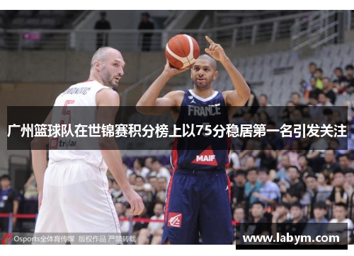 广州篮球队在世锦赛积分榜上以75分稳居第一名引发关注