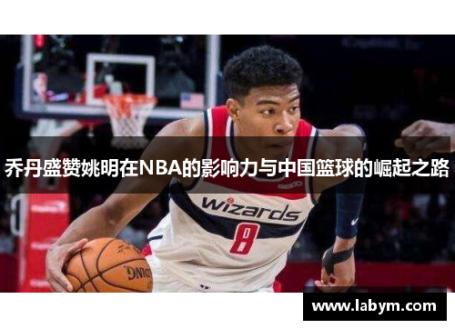 乔丹盛赞姚明在NBA的影响力与中国篮球的崛起之路