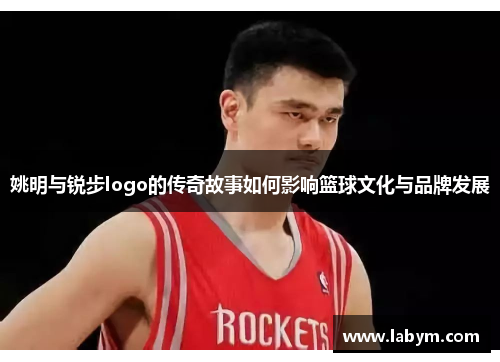 姚明与锐步logo的传奇故事如何影响篮球文化与品牌发展