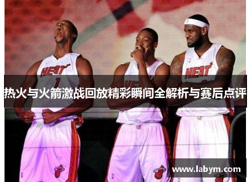 热火与火箭激战回放精彩瞬间全解析与赛后点评